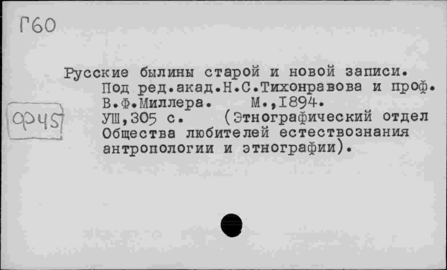 ﻿Русские былины старой и новой записи.
Под ред.акад.H.С.Тихонравова и проф.
В.Ф.Миллера. М.,1894.
УШ,305 с* (Этнографический отдел Общества любителей естествознания антропологии и этнографии).